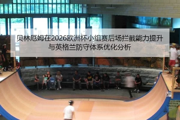 贝林厄姆在2026欧洲杯小组赛后场拦截能力提升与英格兰防守体系优化分析