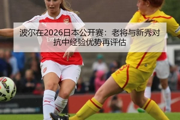 波尔在2026日本公开赛：老将与新秀对抗中经验优势再评估